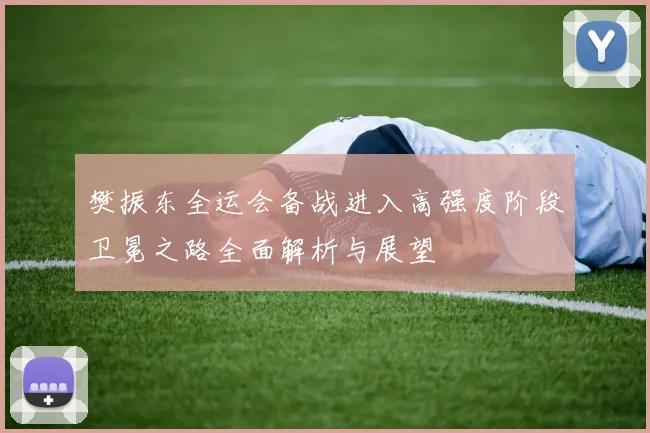樊振东全运会备战进入高强度阶段卫冕之路全面解析与展望